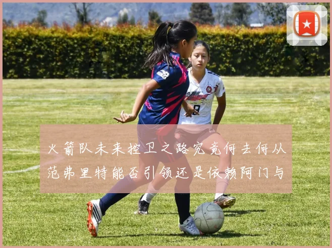 火箭队未来控卫之路究竟何去何从范弗里特能否引领还是依赖阿门与谢泼德