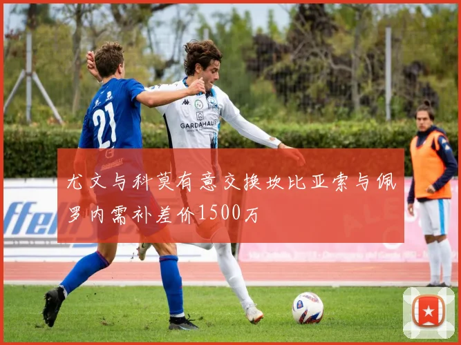 尤文与科莫有意交换坎比亚索与佩罗内需补差价1500万
