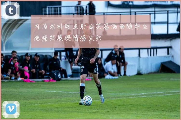 内马尔补时点射后笑容满面随即坐地痛哭展现情感交织