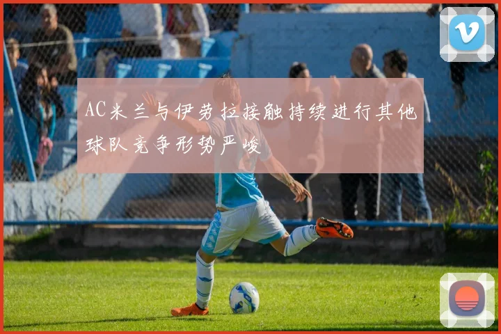 AC米兰与伊劳拉接触持续进行其他球队竞争形势严峻
