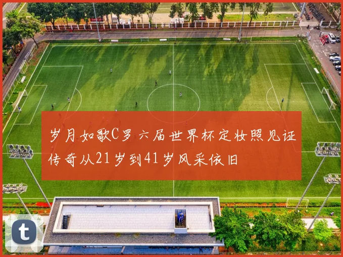 岁月如歌C罗六届世界杯定妆照见证传奇从21岁到41岁风采依旧