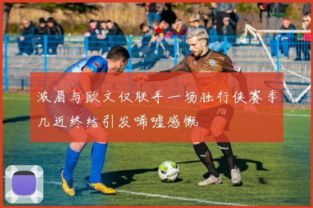 浓眉与欧文仅联手一场独行侠赛季几近终结引发唏嘘感慨