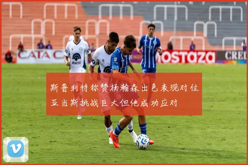 斯普利特称赞杨瀚森出色表现对位亚当斯挑战巨大但他成功应对