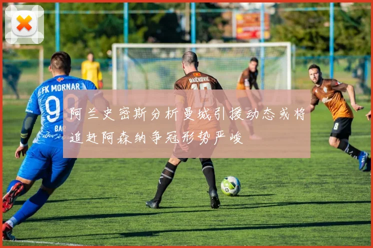 阿兰史密斯分析曼城引援动态或将追赶阿森纳争冠形势严峻