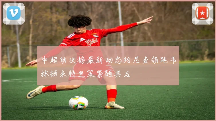 中超助攻榜最新动态约尼查领跑韦林顿米特里策紧随其后