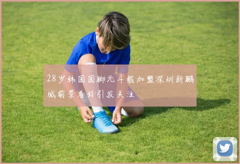 28岁韩国国脚元斗载加盟深圳新鹏城前景看好引发关注