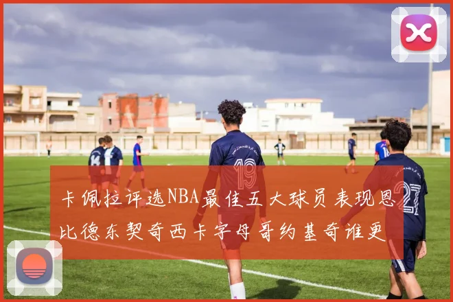 卡佩拉评选NBA最佳五大球员表现恩比德东契奇西卡字母哥约基奇谁更出色
