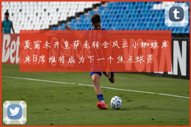 夏窗未开皇萨竞转会风云小蜘蛛库库B席谁将成为下一个焦点球员