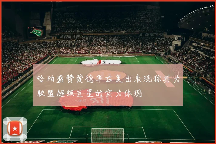 哈珀盛赞爱德华兹复出表现称其为联盟超级巨星的实力体现