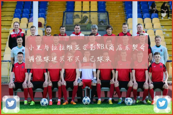 小里与拉拉维亚合影NBA商店东契奇调侃球迷买不买自己球衣
