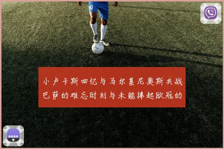 小卢卡斯回忆与马尔基尼奥斯共战巴萨的难忘时刻与未能捧起欧冠的遗憾