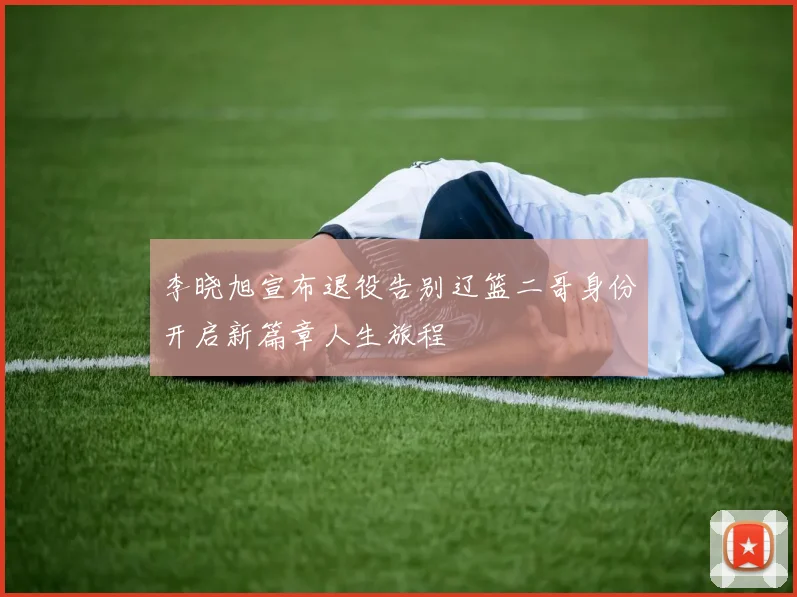 李晓旭宣布退役告别辽篮二哥身份开启新篇章人生旅程