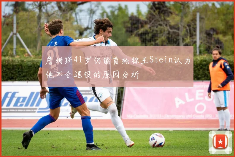 詹姆斯41岁仍能首轮称王Stein认为他不会退役的原因分析