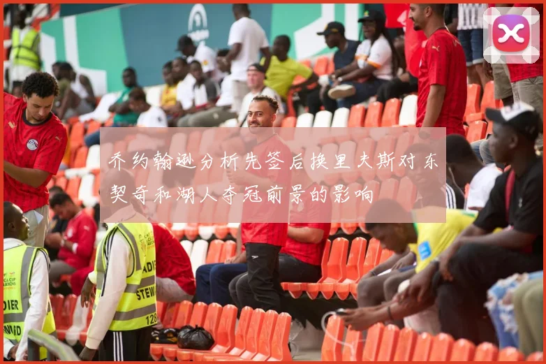 乔约翰逊分析先签后换里夫斯对东契奇和湖人夺冠前景的影响