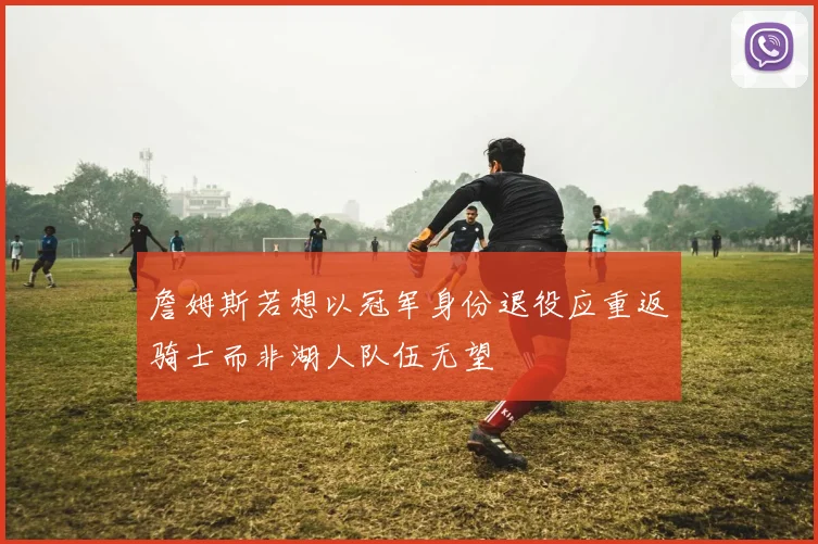 詹姆斯若想以冠军身份退役应重返骑士而非湖人队伍无望