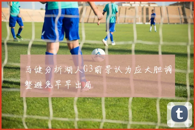 马健分析湖人G3前景认为应大胆调整避免早早出局