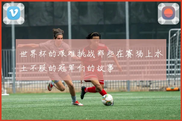 世界杯的艰难挑战那些在赛场上水土不服的冠军们的故事
