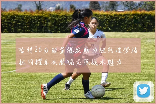 哈特26分能量爆发助力纽约追梦格林闪耀东决展现无限战术魅力