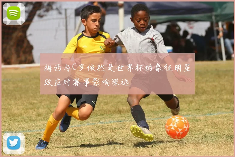 梅西与C罗依然是世界杯的象征明星效应对赛事影响深远