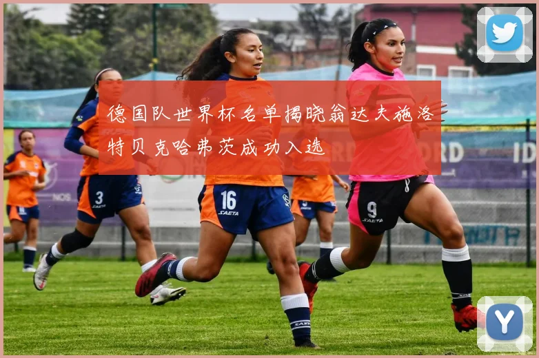德国队世界杯名单揭晓翁达夫施洛特贝克哈弗茨成功入选