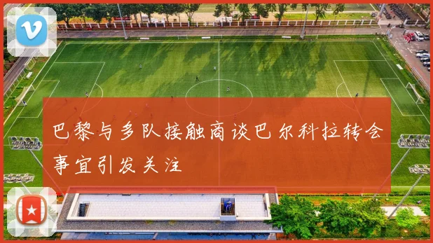 巴黎与多队接触商谈巴尔科拉转会事宜引发关注