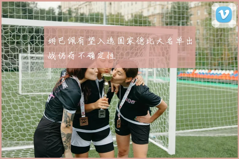 姆巴佩有望入选国家德比大名单出战仍存不确定性