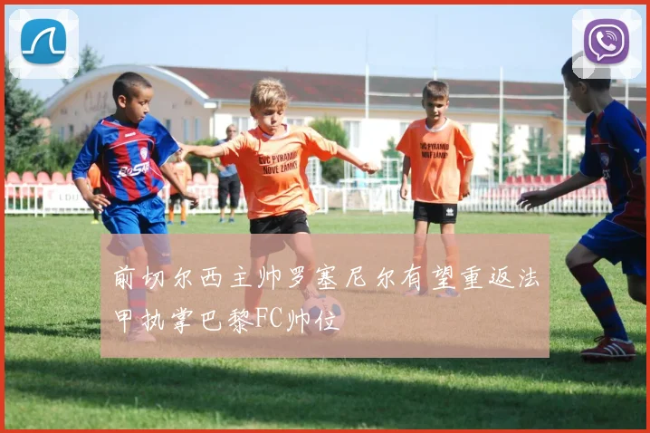 前切尔西主帅罗塞尼尔有望重返法甲执掌巴黎FC帅位